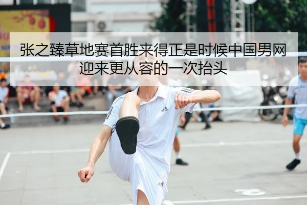 张之臻草地赛首胜来得正是时候中国男网迎来更从容的一次抬头